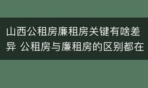 山西公租房廉租房关键有啥差异 公租房与廉租房的区别都在此,别再搞错了!