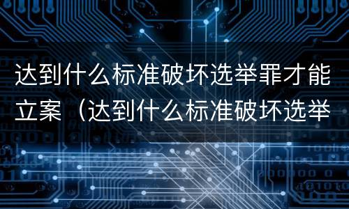 达到什么标准破坏选举罪才能立案（达到什么标准破坏选举罪才能立案侦查）