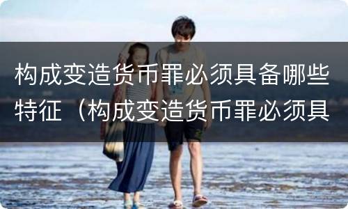 构成变造货币罪必须具备哪些特征（构成变造货币罪必须具备哪些特征）