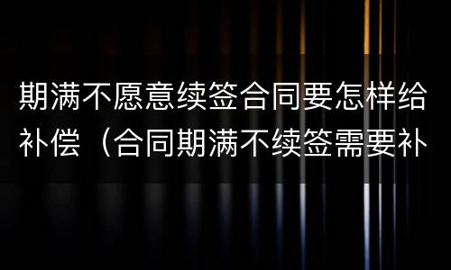 期满不愿意续签合同要怎样给补偿（合同期满不续签需要补偿吗）