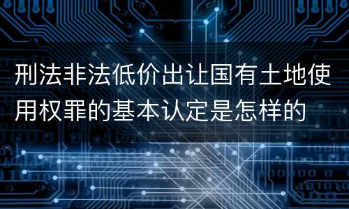 刑法非法低价出让国有土地使用权罪的基本认定是怎样的