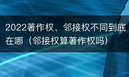 2022著作权、邻接权不同到底在哪（邻接权算著作权吗）