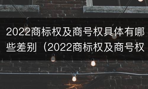 2022商标权及商号权具体有哪些差别（2022商标权及商号权具体有哪些差别呢）