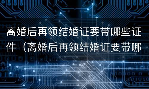 离婚后再领结婚证要带哪些证件（离婚后再领结婚证要带哪些证件呢）
