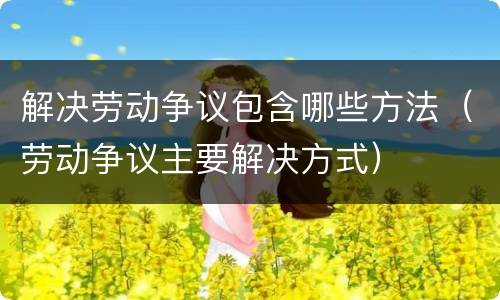 解决劳动争议包含哪些方法（劳动争议主要解决方式）