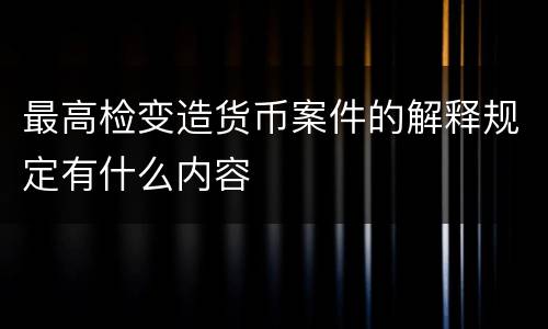最高检变造货币案件的解释规定有什么内容