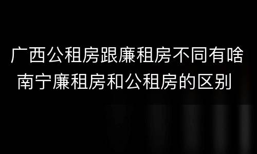 广西公租房跟廉租房不同有啥 南宁廉租房和公租房的区别