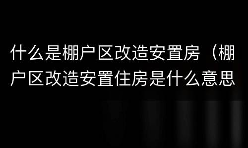 什么是棚户区改造安置房（棚户区改造安置住房是什么意思）