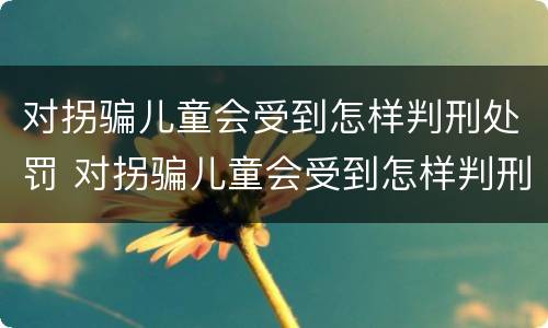 对拐骗儿童会受到怎样判刑处罚 对拐骗儿童会受到怎样判刑处罚呢