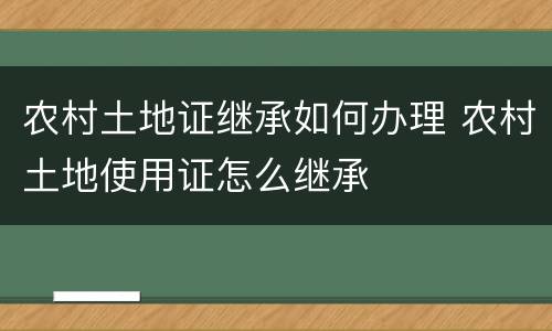 农村土地证继承如何办理 农村土地使用证怎么继承