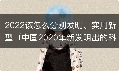 2022该怎么分别发明、实用新型（中国2020年新发明出的科技）