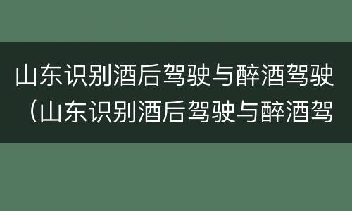 山东识别酒后驾驶与醉酒驾驶（山东识别酒后驾驶与醉酒驾驶的区别）