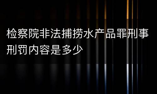 检察院非法捕捞水产品罪刑事刑罚内容是多少 检察院非法捕捞水产品罪刑事刑罚内容是多少