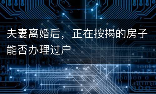 夫妻离婚后,正在按揭的房子能否办理过户 夫妻离婚后,正在按揭的房子能否办理过户