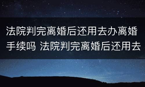 法院判完离婚后还用去办离婚手续吗 法院判完离婚后还用去办离婚手续吗