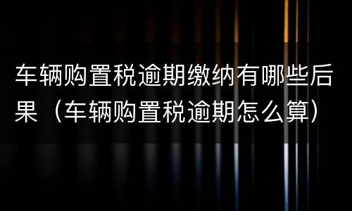 车辆购置税逾期缴纳有哪些后果（车辆购置税逾期怎么算）