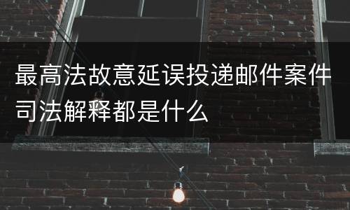 最高法故意延误投递邮件案件司法解释都是什么