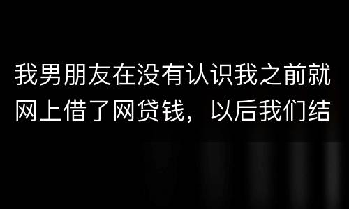 我男朋友在没有认识我之前就网上借了网贷钱，以后我们结婚会与我有关系吗