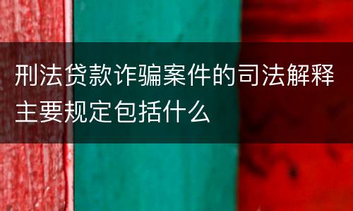 刑法贷款诈骗案件的司法解释主要规定包括什么