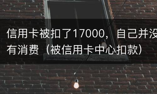 信用卡被扣了17000，自己并没有消费（被信用卡中心扣款）