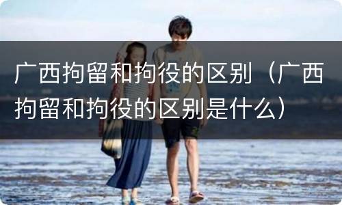 广西拘留和拘役的区别（广西拘留和拘役的区别是什么）