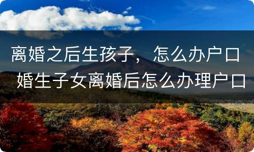 离婚之后生孩子，怎么办户口 婚生子女离婚后怎么办理户口
