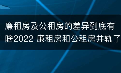 廉租房及公租房的差异到底有啥2022 廉租房和公租房并轨了吗