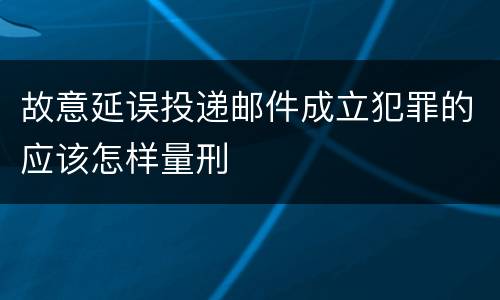 故意延误投递邮件成立犯罪的应该怎样量刑