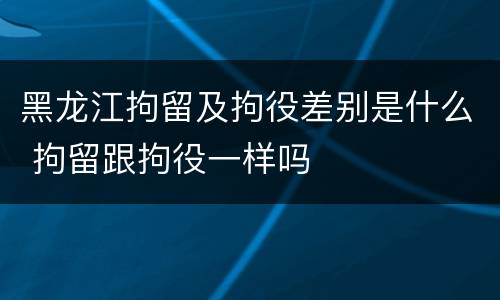 黑龙江拘留及拘役差别是什么 拘留跟拘役一样吗