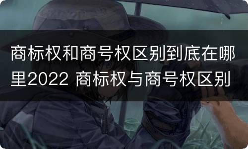 商标权和商号权区别到底在哪里2022 商标权与商号权区别