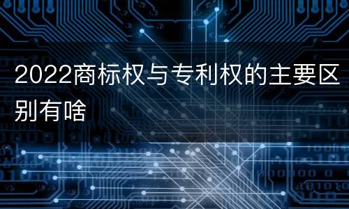 2022商标权与专利权的主要区别有啥