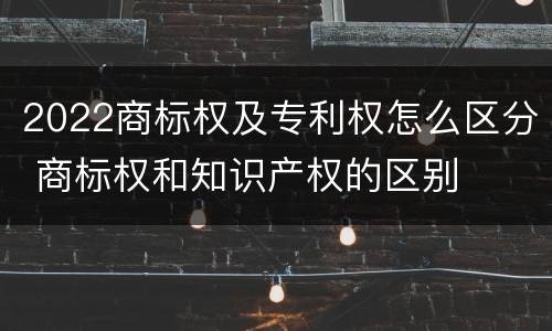 2022商标权及专利权怎么区分 商标权和知识产权的区别