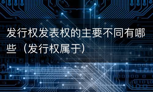 发行权发表权的主要不同有哪些（发行权属于）