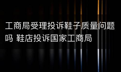工商局受理投诉鞋子质量问题吗 鞋店投诉国家工商局