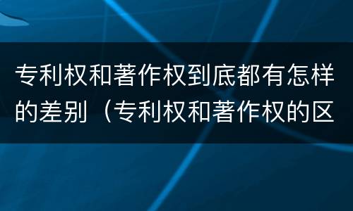 专利权和著作权到底都有怎样的差别（专利权和著作权的区别）