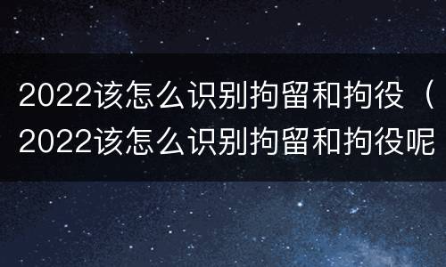 2022该怎么识别拘留和拘役（2022该怎么识别拘留和拘役呢）
