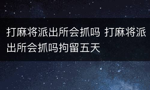 打麻将派出所会抓吗 打麻将派出所会抓吗拘留五天