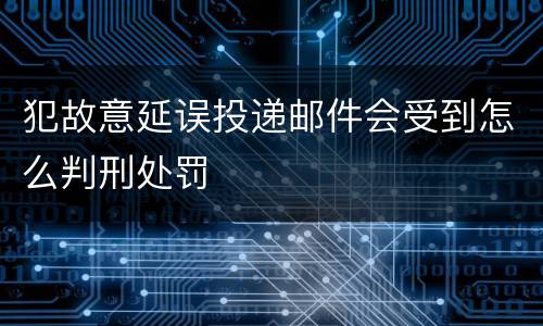犯故意延误投递邮件会受到怎么判刑处罚