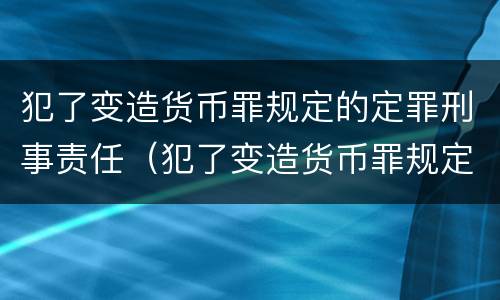 犯了变造货币罪规定的定罪刑事责任（犯了变造货币罪规定的定罪刑事责任是什么）