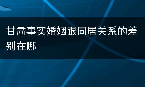 甘肃事实婚姻跟同居关系的差别在哪