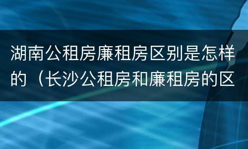 湖南公租房廉租房区别是怎样的（长沙公租房和廉租房的区别）