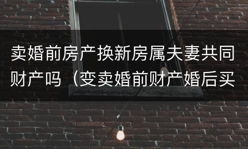 卖婚前房产换新房属夫妻共同财产吗（变卖婚前财产婚后买房属夫妻共同财产吗?）