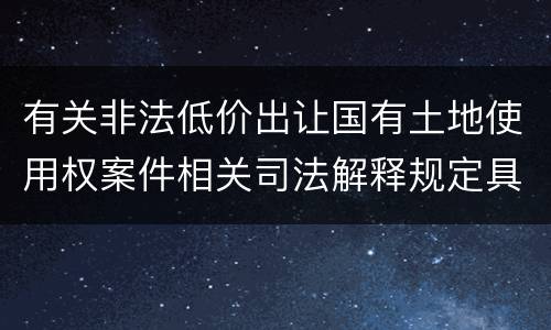 有关非法低价出让国有土地使用权案件相关司法解释规定具体是什么