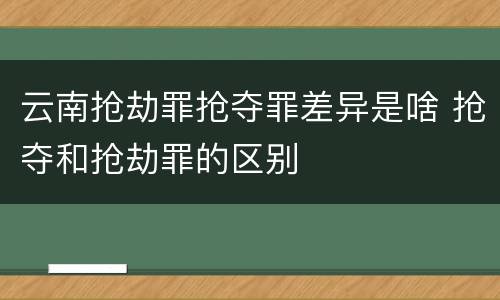 云南抢劫罪抢夺罪差异是啥 抢夺和抢劫罪的区别