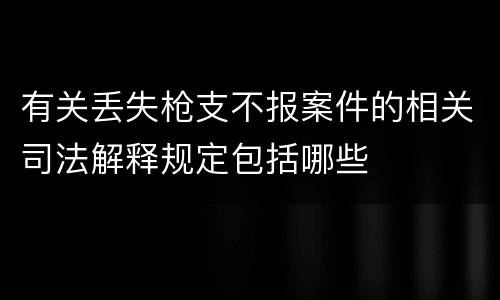 有关丢失枪支不报案件的相关司法解释规定包括哪些