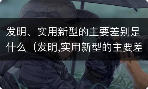发明、实用新型的主要差别是什么（发明,实用新型的主要差别是什么）
