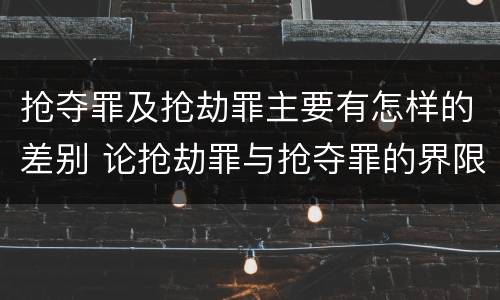 抢夺罪及抢劫罪主要有怎样的差别 论抢劫罪与抢夺罪的界限