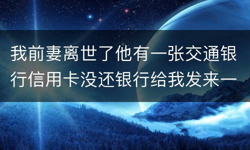 我前妻离世了他有一张交通银行信用卡没还银行给我发来一张催款单我该要怎样办