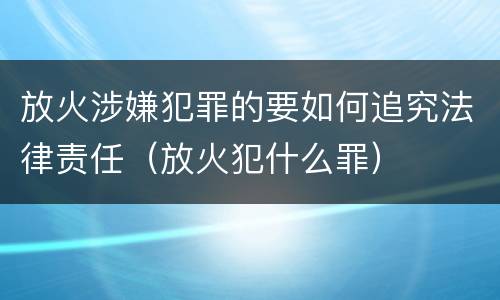放火涉嫌犯罪的要如何追究法律责任（放火犯什么罪）