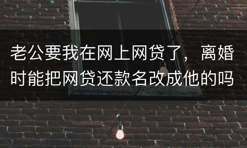老公要我在网上网贷了，离婚时能把网贷还款名改成他的吗